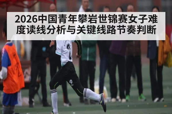 2026中国青年攀岩世锦赛女子难度读线分析与关键线路节奏判断